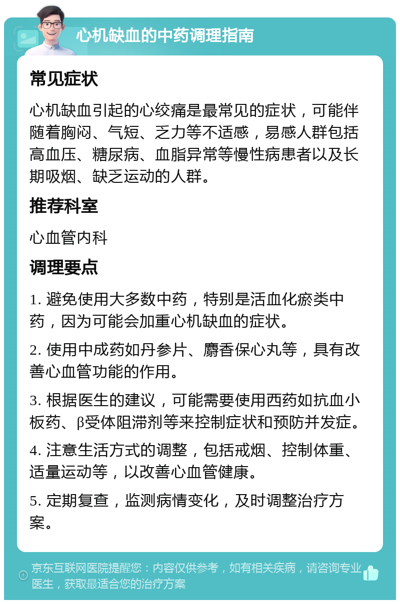 心机缺血的中药调理指南 常见症状 心机缺血引起的心绞痛是最常见的症状，可能伴随着胸闷、气短、乏力等不适感，易感人群包括高血压、糖尿病、血脂异常等慢性病患者以及长期吸烟、缺乏运动的人群。 推荐科室 心血管内科 调理要点 1. 避免使用大多数中药，特别是活血化瘀类中药，因为可能会加重心机缺血的症状。 2. 使用中成药如丹参片、麝香保心丸等，具有改善心血管功能的作用。 3. 根据医生的建议，可能需要使用西药如抗血小板药、β受体阻滞剂等来控制症状和预防并发症。 4. 注意生活方式的调整，包括戒烟、控制体重、适量运动等，以改善心血管健康。 5. 定期复查，监测病情变化，及时调整治疗方案。