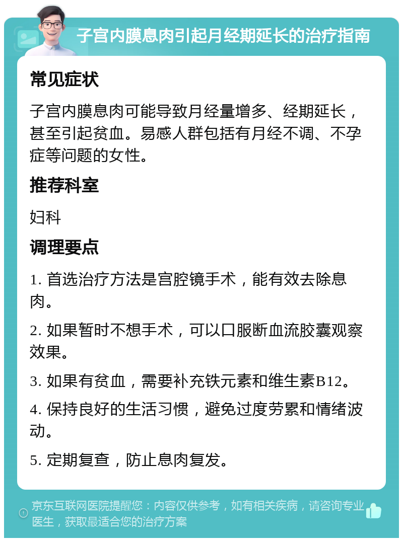 子宫内膜息肉引起月经期延长的治疗指南 常见症状 子宫内膜息肉可能导致月经量增多、经期延长，甚至引起贫血。易感人群包括有月经不调、不孕症等问题的女性。 推荐科室 妇科 调理要点 1. 首选治疗方法是宫腔镜手术，能有效去除息肉。 2. 如果暂时不想手术，可以口服断血流胶囊观察效果。 3. 如果有贫血，需要补充铁元素和维生素B12。 4. 保持良好的生活习惯，避免过度劳累和情绪波动。 5. 定期复查，防止息肉复发。