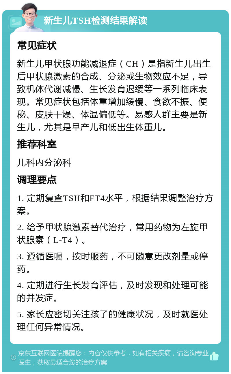 新生儿TSH检测结果解读 常见症状 新生儿甲状腺功能减退症（CH）是指新生儿出生后甲状腺激素的合成、分泌或生物效应不足，导致机体代谢减慢、生长发育迟缓等一系列临床表现。常见症状包括体重增加缓慢、食欲不振、便秘、皮肤干燥、体温偏低等。易感人群主要是新生儿，尤其是早产儿和低出生体重儿。 推荐科室 儿科内分泌科 调理要点 1. 定期复查TSH和FT4水平，根据结果调整治疗方案。 2. 给予甲状腺激素替代治疗，常用药物为左旋甲状腺素（L-T4）。 3. 遵循医嘱，按时服药，不可随意更改剂量或停药。 4. 定期进行生长发育评估，及时发现和处理可能的并发症。 5. 家长应密切关注孩子的健康状况，及时就医处理任何异常情况。