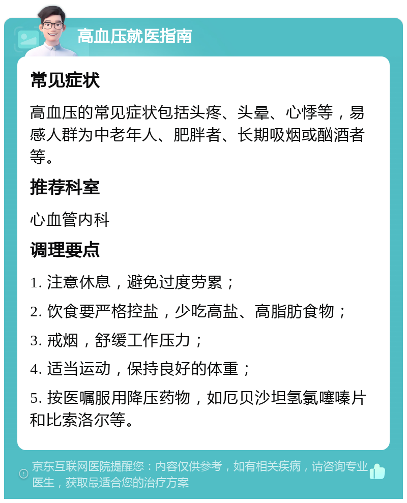 高血压就医指南 常见症状 高血压的常见症状包括头疼、头晕、心悸等，易感人群为中老年人、肥胖者、长期吸烟或酗酒者等。 推荐科室 心血管内科 调理要点 1. 注意休息，避免过度劳累； 2. 饮食要严格控盐，少吃高盐、高脂肪食物； 3. 戒烟，舒缓工作压力； 4. 适当运动，保持良好的体重； 5. 按医嘱服用降压药物，如厄贝沙坦氢氯噻嗪片和比索洛尔等。