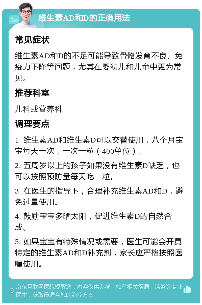 维生素AD和D的正确用法 常见症状 维生素AD和D的不足可能导致骨骼发育不良、免疫力下降等问题，尤其在婴幼儿和儿童中更为常见。 推荐科室 儿科或营养科 调理要点 1. 维生素AD和维生素D可以交替使用，八个月宝宝每天一次，一次一粒（400单位）。 2. 五周岁以上的孩子如果没有维生素D缺乏，也可以按照预防量每天吃一粒。 3. 在医生的指导下，合理补充维生素AD和D，避免过量使用。 4. 鼓励宝宝多晒太阳，促进维生素D的自然合成。 5. 如果宝宝有特殊情况或需要，医生可能会开具特定的维生素AD和D补充剂，家长应严格按照医嘱使用。