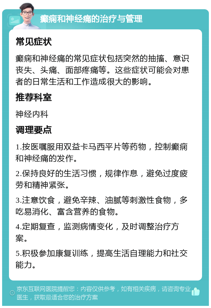 癫痫和神经痛的治疗与管理 常见症状 癫痫和神经痛的常见症状包括突然的抽搐、意识丧失、头痛、面部疼痛等。这些症状可能会对患者的日常生活和工作造成很大的影响。 推荐科室 神经内科 调理要点 1.按医嘱服用双益卡马西平片等药物，控制癫痫和神经痛的发作。 2.保持良好的生活习惯，规律作息，避免过度疲劳和精神紧张。 3.注意饮食，避免辛辣、油腻等刺激性食物，多吃易消化、富含营养的食物。 4.定期复查，监测病情变化，及时调整治疗方案。 5.积极参加康复训练，提高生活自理能力和社交能力。