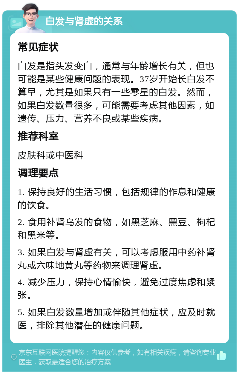 白发与肾虚的关系 常见症状 白发是指头发变白，通常与年龄增长有关，但也可能是某些健康问题的表现。37岁开始长白发不算早，尤其是如果只有一些零星的白发。然而，如果白发数量很多，可能需要考虑其他因素，如遗传、压力、营养不良或某些疾病。 推荐科室 皮肤科或中医科 调理要点 1. 保持良好的生活习惯，包括规律的作息和健康的饮食。 2. 食用补肾乌发的食物，如黑芝麻、黑豆、枸杞和黑米等。 3. 如果白发与肾虚有关，可以考虑服用中药补肾丸或六味地黄丸等药物来调理肾虚。 4. 减少压力，保持心情愉快，避免过度焦虑和紧张。 5. 如果白发数量增加或伴随其他症状，应及时就医，排除其他潜在的健康问题。