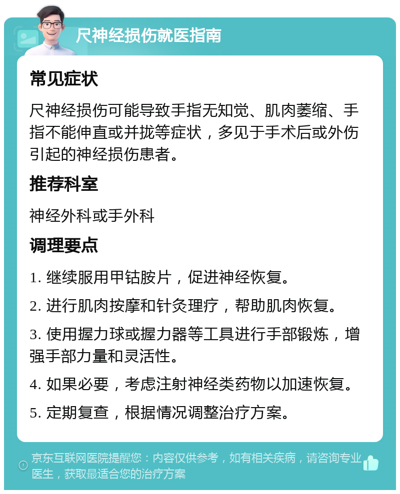 尺神经损伤就医指南 常见症状 尺神经损伤可能导致手指无知觉、肌肉萎缩、手指不能伸直或并拢等症状，多见于手术后或外伤引起的神经损伤患者。 推荐科室 神经外科或手外科 调理要点 1. 继续服用甲钴胺片，促进神经恢复。 2. 进行肌肉按摩和针灸理疗，帮助肌肉恢复。 3. 使用握力球或握力器等工具进行手部锻炼，增强手部力量和灵活性。 4. 如果必要，考虑注射神经类药物以加速恢复。 5. 定期复查，根据情况调整治疗方案。