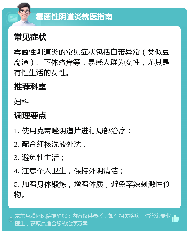 霉菌性阴道炎就医指南 常见症状 霉菌性阴道炎的常见症状包括白带异常（类似豆腐渣）、下体瘙痒等，易感人群为女性，尤其是有性生活的女性。 推荐科室 妇科 调理要点 1. 使用克霉唑阴道片进行局部治疗； 2. 配合红核洗液外洗； 3. 避免性生活； 4. 注意个人卫生，保持外阴清洁； 5. 加强身体锻炼，增强体质，避免辛辣刺激性食物。