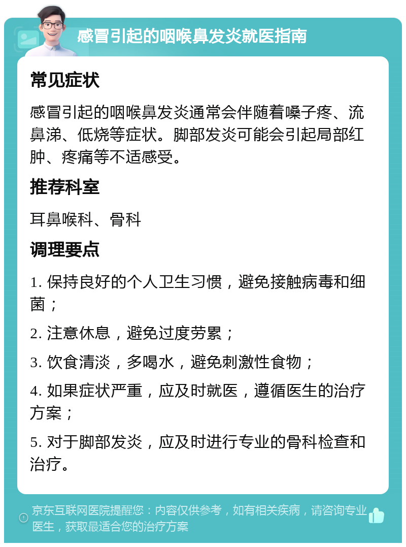 感冒引起的咽喉鼻发炎就医指南 常见症状 感冒引起的咽喉鼻发炎通常会伴随着嗓子疼、流鼻涕、低烧等症状。脚部发炎可能会引起局部红肿、疼痛等不适感受。 推荐科室 耳鼻喉科、骨科 调理要点 1. 保持良好的个人卫生习惯，避免接触病毒和细菌； 2. 注意休息，避免过度劳累； 3. 饮食清淡，多喝水，避免刺激性食物； 4. 如果症状严重，应及时就医，遵循医生的治疗方案； 5. 对于脚部发炎，应及时进行专业的骨科检查和治疗。