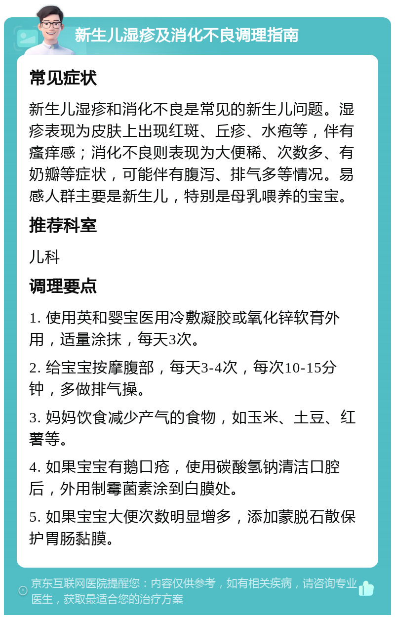 新生儿湿疹及消化不良调理指南 常见症状 新生儿湿疹和消化不良是常见的新生儿问题。湿疹表现为皮肤上出现红斑、丘疹、水疱等，伴有瘙痒感；消化不良则表现为大便稀、次数多、有奶瓣等症状，可能伴有腹泻、排气多等情况。易感人群主要是新生儿，特别是母乳喂养的宝宝。 推荐科室 儿科 调理要点 1. 使用英和婴宝医用冷敷凝胶或氧化锌软膏外用，适量涂抹，每天3次。 2. 给宝宝按摩腹部，每天3-4次，每次10-15分钟，多做排气操。 3. 妈妈饮食减少产气的食物，如玉米、土豆、红薯等。 4. 如果宝宝有鹅口疮，使用碳酸氢钠清洁口腔后，外用制霉菌素涂到白膜处。 5. 如果宝宝大便次数明显增多，添加蒙脱石散保护胃肠黏膜。