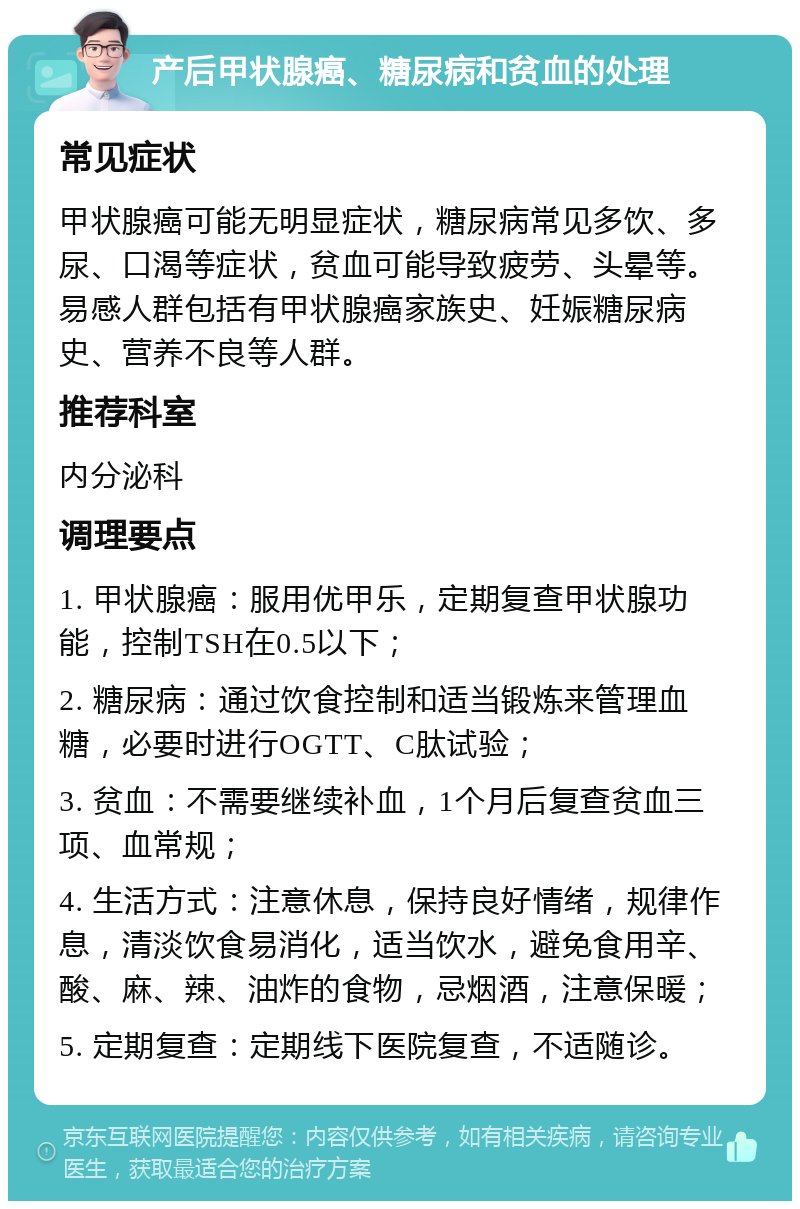 产后甲状腺癌、糖尿病和贫血的处理 常见症状 甲状腺癌可能无明显症状，糖尿病常见多饮、多尿、口渴等症状，贫血可能导致疲劳、头晕等。易感人群包括有甲状腺癌家族史、妊娠糖尿病史、营养不良等人群。 推荐科室 内分泌科 调理要点 1. 甲状腺癌：服用优甲乐，定期复查甲状腺功能，控制TSH在0.5以下； 2. 糖尿病：通过饮食控制和适当锻炼来管理血糖，必要时进行OGTT、C肽试验； 3. 贫血：不需要继续补血，1个月后复查贫血三项、血常规； 4. 生活方式：注意休息，保持良好情绪，规律作息，清淡饮食易消化，适当饮水，避免食用辛、酸、麻、辣、油炸的食物，忌烟酒，注意保暖； 5. 定期复查：定期线下医院复查，不适随诊。