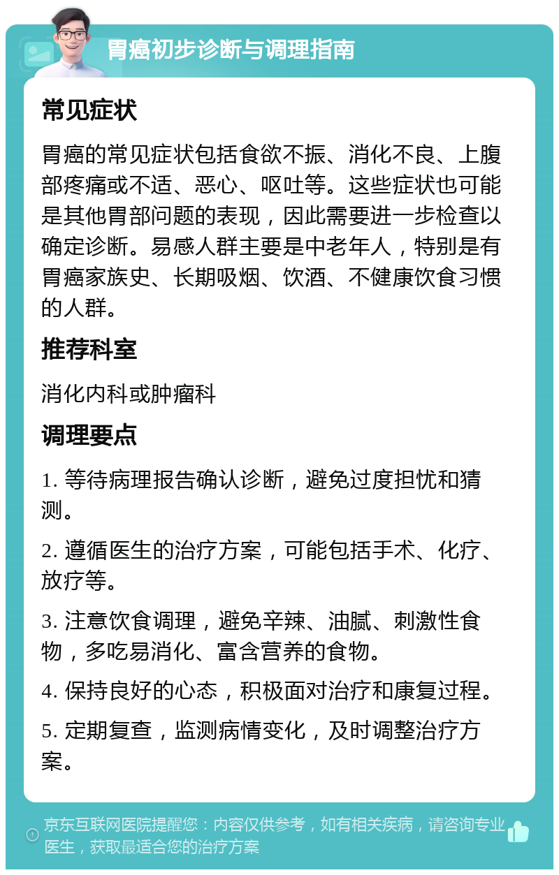 胃癌初步诊断与调理指南 常见症状 胃癌的常见症状包括食欲不振、消化不良、上腹部疼痛或不适、恶心、呕吐等。这些症状也可能是其他胃部问题的表现，因此需要进一步检查以确定诊断。易感人群主要是中老年人，特别是有胃癌家族史、长期吸烟、饮酒、不健康饮食习惯的人群。 推荐科室 消化内科或肿瘤科 调理要点 1. 等待病理报告确认诊断，避免过度担忧和猜测。 2. 遵循医生的治疗方案，可能包括手术、化疗、放疗等。 3. 注意饮食调理，避免辛辣、油腻、刺激性食物，多吃易消化、富含营养的食物。 4. 保持良好的心态，积极面对治疗和康复过程。 5. 定期复查，监测病情变化，及时调整治疗方案。