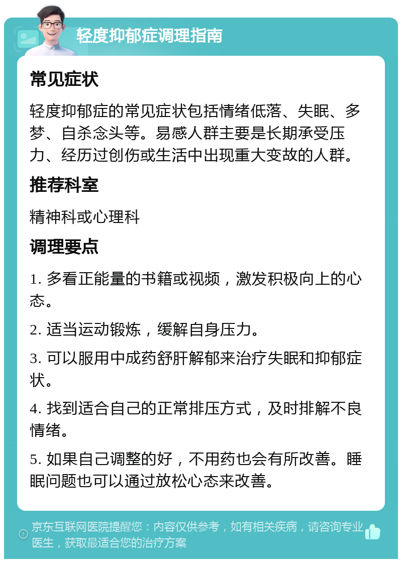 轻度抑郁症调理指南 常见症状 轻度抑郁症的常见症状包括情绪低落、失眠、多梦、自杀念头等。易感人群主要是长期承受压力、经历过创伤或生活中出现重大变故的人群。 推荐科室 精神科或心理科 调理要点 1. 多看正能量的书籍或视频，激发积极向上的心态。 2. 适当运动锻炼，缓解自身压力。 3. 可以服用中成药舒肝解郁来治疗失眠和抑郁症状。 4. 找到适合自己的正常排压方式，及时排解不良情绪。 5. 如果自己调整的好，不用药也会有所改善。睡眠问题也可以通过放松心态来改善。