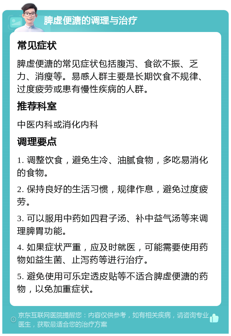 脾虚便溏的调理与治疗 常见症状 脾虚便溏的常见症状包括腹泻、食欲不振、乏力、消瘦等。易感人群主要是长期饮食不规律、过度疲劳或患有慢性疾病的人群。 推荐科室 中医内科或消化内科 调理要点 1. 调整饮食，避免生冷、油腻食物，多吃易消化的食物。 2. 保持良好的生活习惯，规律作息，避免过度疲劳。 3. 可以服用中药如四君子汤、补中益气汤等来调理脾胃功能。 4. 如果症状严重，应及时就医，可能需要使用药物如益生菌、止泻药等进行治疗。 5. 避免使用可乐定透皮贴等不适合脾虚便溏的药物，以免加重症状。