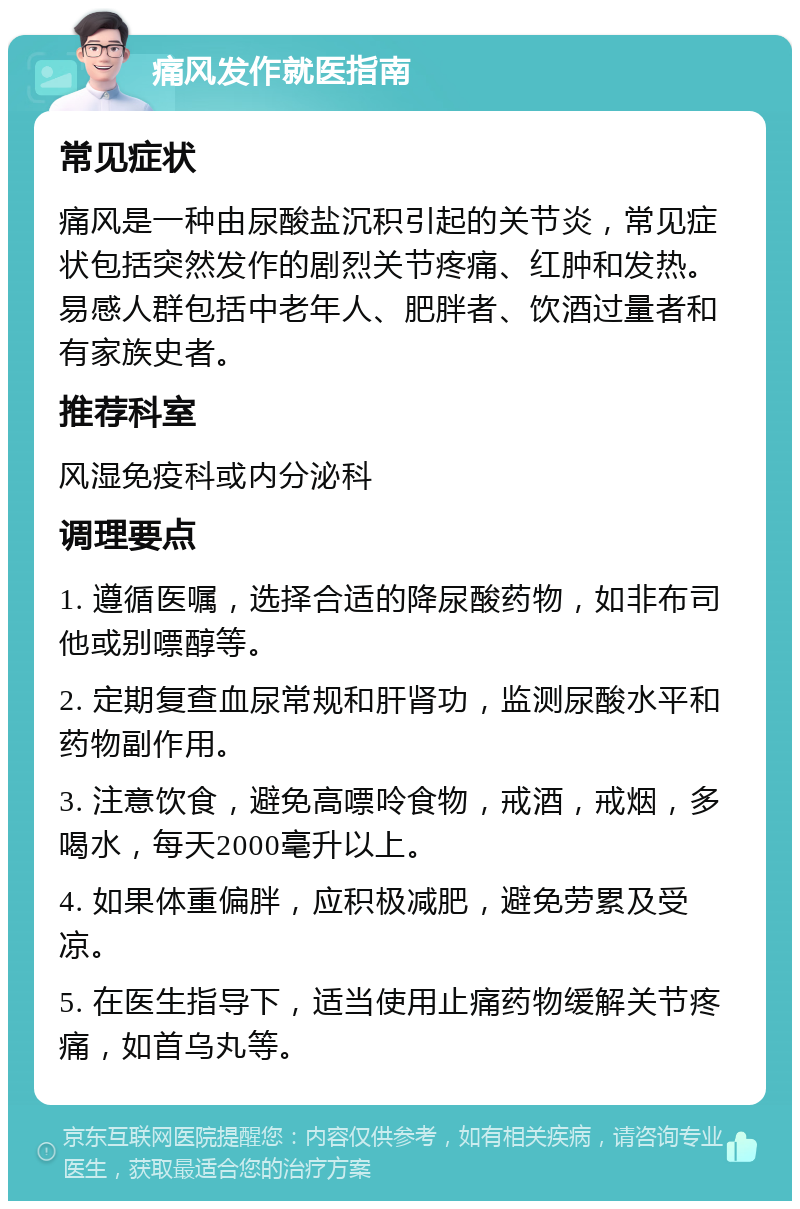 痛风发作就医指南 常见症状 痛风是一种由尿酸盐沉积引起的关节炎，常见症状包括突然发作的剧烈关节疼痛、红肿和发热。易感人群包括中老年人、肥胖者、饮酒过量者和有家族史者。 推荐科室 风湿免疫科或内分泌科 调理要点 1. 遵循医嘱，选择合适的降尿酸药物，如非布司他或别嘌醇等。 2. 定期复查血尿常规和肝肾功，监测尿酸水平和药物副作用。 3. 注意饮食，避免高嘌呤食物，戒酒，戒烟，多喝水，每天2000毫升以上。 4. 如果体重偏胖，应积极减肥，避免劳累及受凉。 5. 在医生指导下，适当使用止痛药物缓解关节疼痛，如首乌丸等。