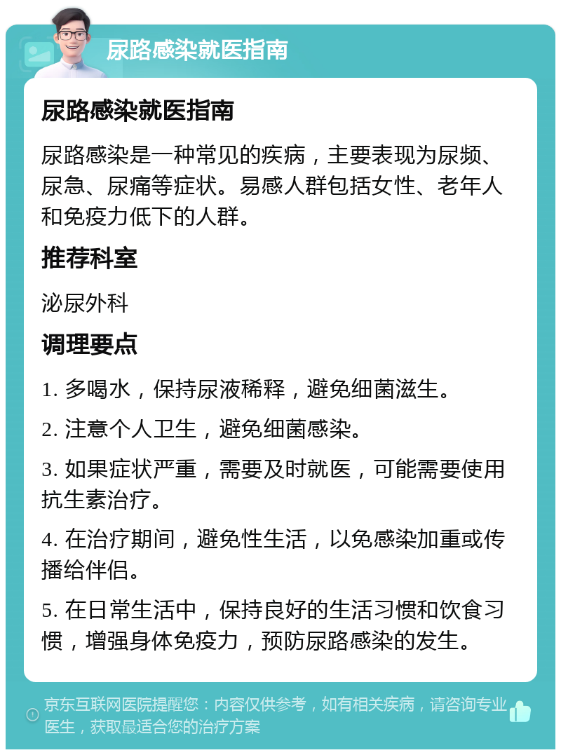 尿路感染就医指南 尿路感染就医指南 尿路感染是一种常见的疾病，主要表现为尿频、尿急、尿痛等症状。易感人群包括女性、老年人和免疫力低下的人群。 推荐科室 泌尿外科 调理要点 1. 多喝水，保持尿液稀释，避免细菌滋生。 2. 注意个人卫生，避免细菌感染。 3. 如果症状严重，需要及时就医，可能需要使用抗生素治疗。 4. 在治疗期间，避免性生活，以免感染加重或传播给伴侣。 5. 在日常生活中，保持良好的生活习惯和饮食习惯，增强身体免疫力，预防尿路感染的发生。