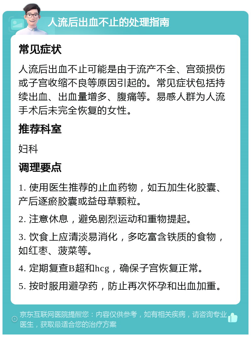 人流后出血不止的处理指南 常见症状 人流后出血不止可能是由于流产不全、宫颈损伤或子宫收缩不良等原因引起的。常见症状包括持续出血、出血量增多、腹痛等。易感人群为人流手术后未完全恢复的女性。 推荐科室 妇科 调理要点 1. 使用医生推荐的止血药物，如五加生化胶囊、产后逐瘀胶囊或益母草颗粒。 2. 注意休息，避免剧烈运动和重物提起。 3. 饮食上应清淡易消化，多吃富含铁质的食物，如红枣、菠菜等。 4. 定期复查B超和hcg，确保子宫恢复正常。 5. 按时服用避孕药，防止再次怀孕和出血加重。