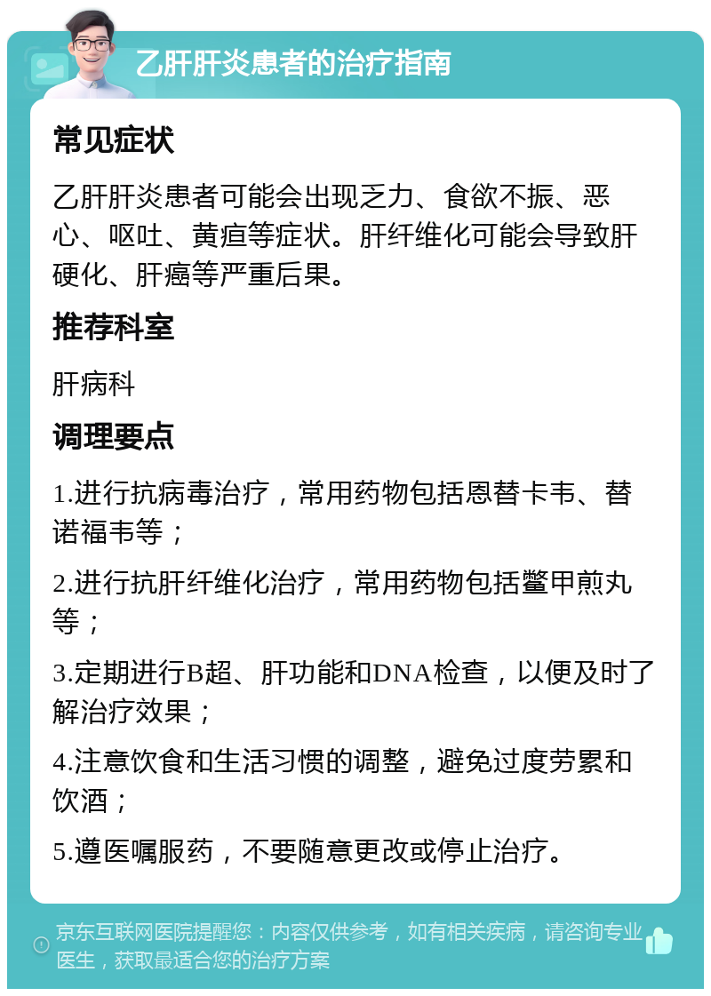 乙肝肝炎患者的治疗指南 常见症状 乙肝肝炎患者可能会出现乏力、食欲不振、恶心、呕吐、黄疸等症状。肝纤维化可能会导致肝硬化、肝癌等严重后果。 推荐科室 肝病科 调理要点 1.进行抗病毒治疗，常用药物包括恩替卡韦、替诺福韦等； 2.进行抗肝纤维化治疗，常用药物包括鳖甲煎丸等； 3.定期进行B超、肝功能和DNA检查，以便及时了解治疗效果； 4.注意饮食和生活习惯的调整，避免过度劳累和饮酒； 5.遵医嘱服药，不要随意更改或停止治疗。