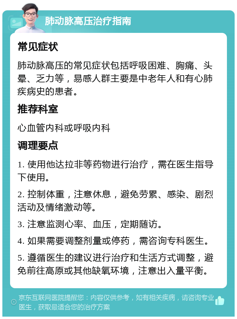 肺动脉高压治疗指南 常见症状 肺动脉高压的常见症状包括呼吸困难、胸痛、头晕、乏力等，易感人群主要是中老年人和有心肺疾病史的患者。 推荐科室 心血管内科或呼吸内科 调理要点 1. 使用他达拉非等药物进行治疗，需在医生指导下使用。 2. 控制体重，注意休息，避免劳累、感染、剧烈活动及情绪激动等。 3. 注意监测心率、血压，定期随访。 4. 如果需要调整剂量或停药，需咨询专科医生。 5. 遵循医生的建议进行治疗和生活方式调整，避免前往高原或其他缺氧环境，注意出入量平衡。