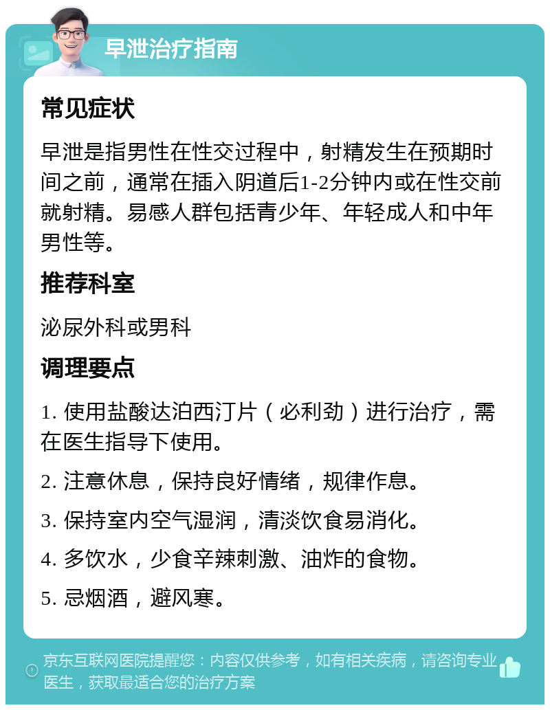 早泄治疗指南 常见症状 早泄是指男性在性交过程中，射精发生在预期时间之前，通常在插入阴道后1-2分钟内或在性交前就射精。易感人群包括青少年、年轻成人和中年男性等。 推荐科室 泌尿外科或男科 调理要点 1. 使用盐酸达泊西汀片（必利劲）进行治疗，需在医生指导下使用。 2. 注意休息，保持良好情绪，规律作息。 3. 保持室内空气湿润，清淡饮食易消化。 4. 多饮水，少食辛辣刺激、油炸的食物。 5. 忌烟酒，避风寒。