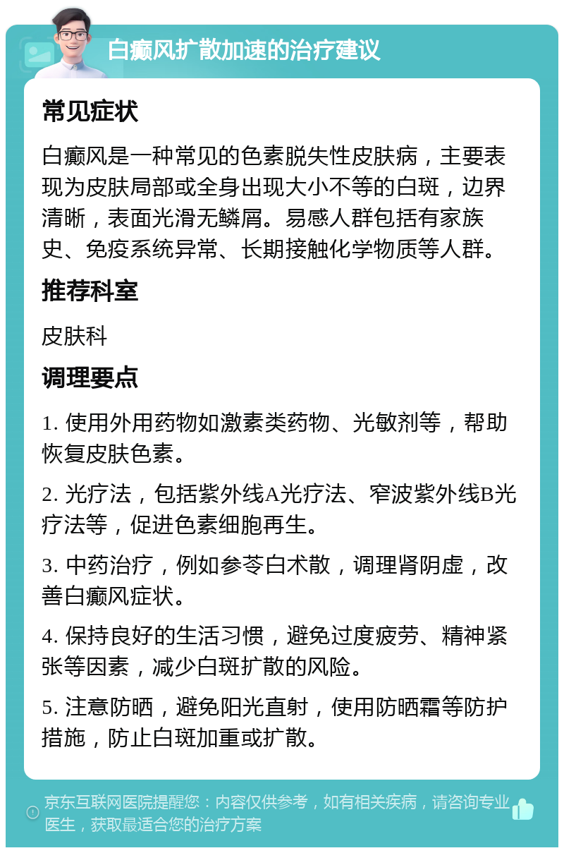 白癫风扩散加速的治疗建议 常见症状 白癫风是一种常见的色素脱失性皮肤病，主要表现为皮肤局部或全身出现大小不等的白斑，边界清晰，表面光滑无鳞屑。易感人群包括有家族史、免疫系统异常、长期接触化学物质等人群。 推荐科室 皮肤科 调理要点 1. 使用外用药物如激素类药物、光敏剂等，帮助恢复皮肤色素。 2. 光疗法，包括紫外线A光疗法、窄波紫外线B光疗法等，促进色素细胞再生。 3. 中药治疗，例如参苓白术散，调理肾阴虚，改善白癫风症状。 4. 保持良好的生活习惯，避免过度疲劳、精神紧张等因素，减少白斑扩散的风险。 5. 注意防晒，避免阳光直射，使用防晒霜等防护措施，防止白斑加重或扩散。