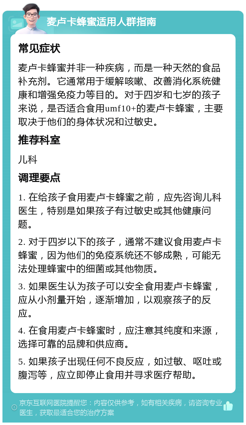 麦卢卡蜂蜜适用人群指南 常见症状 麦卢卡蜂蜜并非一种疾病，而是一种天然的食品补充剂。它通常用于缓解咳嗽、改善消化系统健康和增强免疫力等目的。对于四岁和七岁的孩子来说，是否适合食用umf10+的麦卢卡蜂蜜，主要取决于他们的身体状况和过敏史。 推荐科室 儿科 调理要点 1. 在给孩子食用麦卢卡蜂蜜之前，应先咨询儿科医生，特别是如果孩子有过敏史或其他健康问题。 2. 对于四岁以下的孩子，通常不建议食用麦卢卡蜂蜜，因为他们的免疫系统还不够成熟，可能无法处理蜂蜜中的细菌或其他物质。 3. 如果医生认为孩子可以安全食用麦卢卡蜂蜜，应从小剂量开始，逐渐增加，以观察孩子的反应。 4. 在食用麦卢卡蜂蜜时，应注意其纯度和来源，选择可靠的品牌和供应商。 5. 如果孩子出现任何不良反应，如过敏、呕吐或腹泻等，应立即停止食用并寻求医疗帮助。