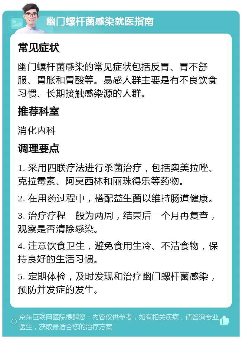 幽门螺杆菌感染就医指南 常见症状 幽门螺杆菌感染的常见症状包括反胃、胃不舒服、胃胀和胃酸等。易感人群主要是有不良饮食习惯、长期接触感染源的人群。 推荐科室 消化内科 调理要点 1. 采用四联疗法进行杀菌治疗，包括奥美拉唑、克拉霉素、阿莫西林和丽珠得乐等药物。 2. 在用药过程中，搭配益生菌以维持肠道健康。 3. 治疗疗程一般为两周，结束后一个月再复查，观察是否清除感染。 4. 注意饮食卫生，避免食用生冷、不洁食物，保持良好的生活习惯。 5. 定期体检，及时发现和治疗幽门螺杆菌感染，预防并发症的发生。