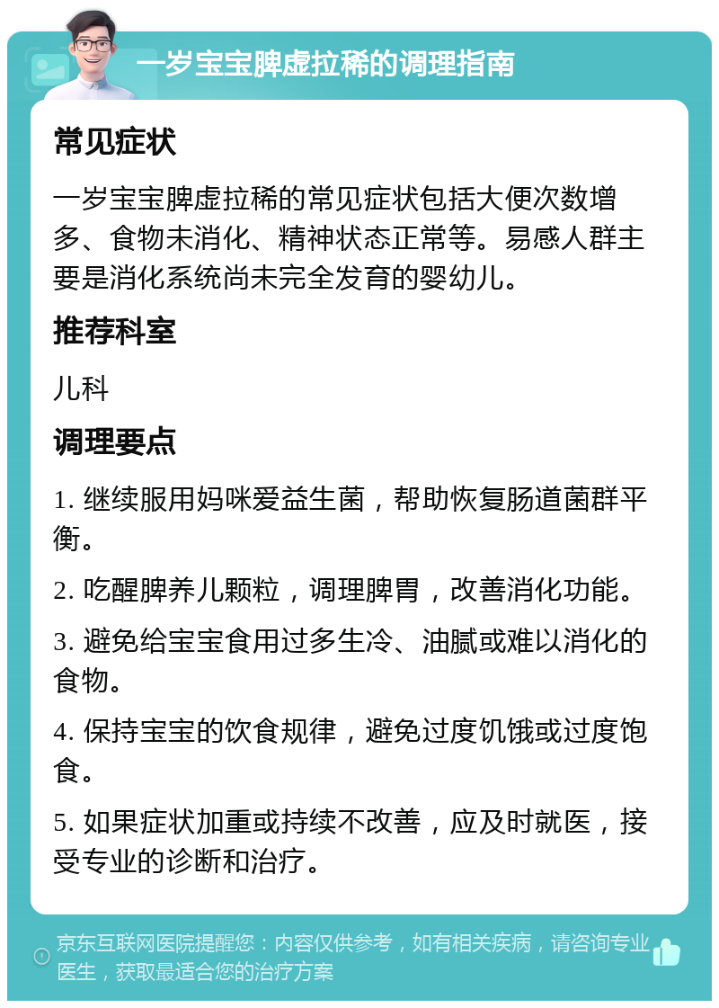 一岁宝宝脾虚拉稀的调理指南 常见症状 一岁宝宝脾虚拉稀的常见症状包括大便次数增多、食物未消化、精神状态正常等。易感人群主要是消化系统尚未完全发育的婴幼儿。 推荐科室 儿科 调理要点 1. 继续服用妈咪爱益生菌，帮助恢复肠道菌群平衡。 2. 吃醒脾养儿颗粒，调理脾胃，改善消化功能。 3. 避免给宝宝食用过多生冷、油腻或难以消化的食物。 4. 保持宝宝的饮食规律，避免过度饥饿或过度饱食。 5. 如果症状加重或持续不改善，应及时就医，接受专业的诊断和治疗。