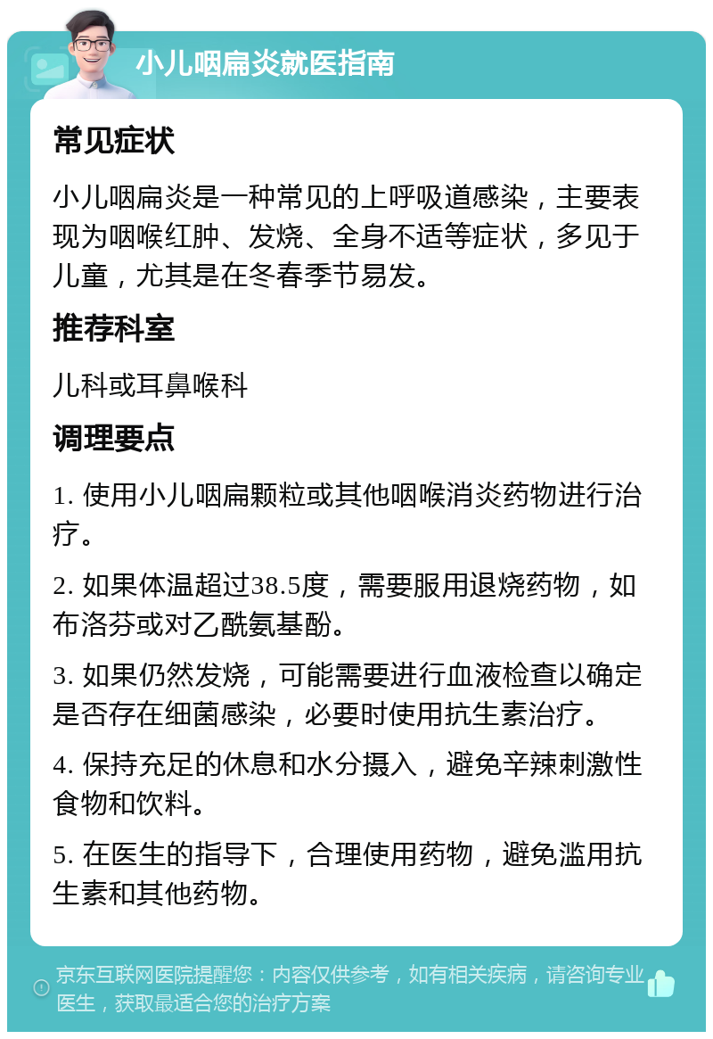 小儿咽扁炎就医指南 常见症状 小儿咽扁炎是一种常见的上呼吸道感染，主要表现为咽喉红肿、发烧、全身不适等症状，多见于儿童，尤其是在冬春季节易发。 推荐科室 儿科或耳鼻喉科 调理要点 1. 使用小儿咽扁颗粒或其他咽喉消炎药物进行治疗。 2. 如果体温超过38.5度，需要服用退烧药物，如布洛芬或对乙酰氨基酚。 3. 如果仍然发烧，可能需要进行血液检查以确定是否存在细菌感染，必要时使用抗生素治疗。 4. 保持充足的休息和水分摄入，避免辛辣刺激性食物和饮料。 5. 在医生的指导下，合理使用药物，避免滥用抗生素和其他药物。