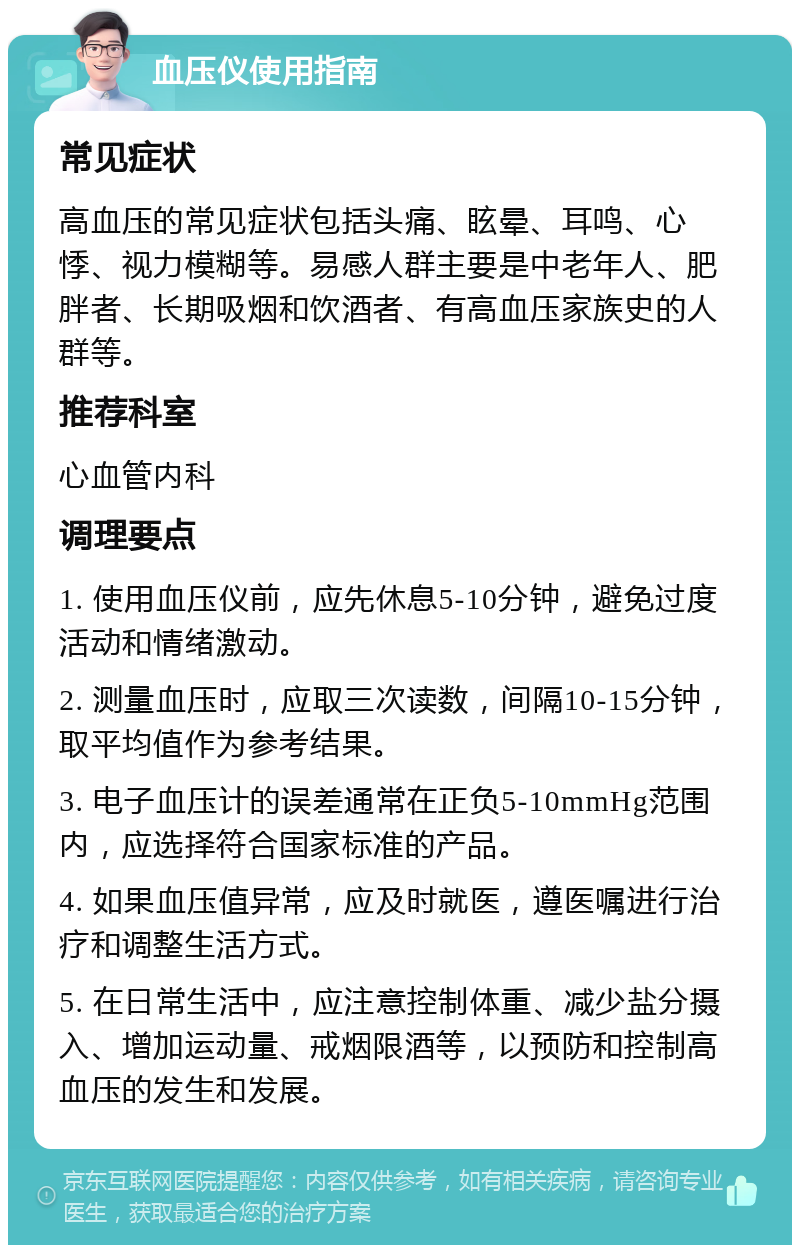 血压仪使用指南 常见症状 高血压的常见症状包括头痛、眩晕、耳鸣、心悸、视力模糊等。易感人群主要是中老年人、肥胖者、长期吸烟和饮酒者、有高血压家族史的人群等。 推荐科室 心血管内科 调理要点 1. 使用血压仪前，应先休息5-10分钟，避免过度活动和情绪激动。 2. 测量血压时，应取三次读数，间隔10-15分钟，取平均值作为参考结果。 3. 电子血压计的误差通常在正负5-10mmHg范围内，应选择符合国家标准的产品。 4. 如果血压值异常，应及时就医，遵医嘱进行治疗和调整生活方式。 5. 在日常生活中，应注意控制体重、减少盐分摄入、增加运动量、戒烟限酒等，以预防和控制高血压的发生和发展。