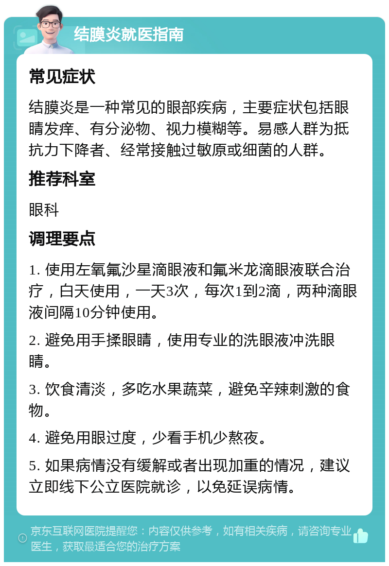 结膜炎就医指南 常见症状 结膜炎是一种常见的眼部疾病，主要症状包括眼睛发痒、有分泌物、视力模糊等。易感人群为抵抗力下降者、经常接触过敏原或细菌的人群。 推荐科室 眼科 调理要点 1. 使用左氧氟沙星滴眼液和氟米龙滴眼液联合治疗，白天使用，一天3次，每次1到2滴，两种滴眼液间隔10分钟使用。 2. 避免用手揉眼睛，使用专业的洗眼液冲洗眼睛。 3. 饮食清淡，多吃水果蔬菜，避免辛辣刺激的食物。 4. 避免用眼过度，少看手机少熬夜。 5. 如果病情没有缓解或者出现加重的情况，建议立即线下公立医院就诊，以免延误病情。