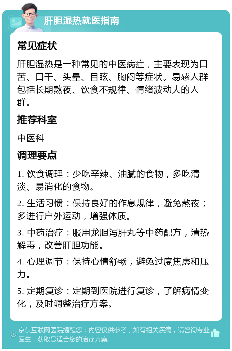 肝胆湿热就医指南 常见症状 肝胆湿热是一种常见的中医病症，主要表现为口苦、口干、头晕、目眩、胸闷等症状。易感人群包括长期熬夜、饮食不规律、情绪波动大的人群。 推荐科室 中医科 调理要点 1. 饮食调理：少吃辛辣、油腻的食物，多吃清淡、易消化的食物。 2. 生活习惯：保持良好的作息规律，避免熬夜；多进行户外运动，增强体质。 3. 中药治疗：服用龙胆泻肝丸等中药配方，清热解毒，改善肝胆功能。 4. 心理调节：保持心情舒畅，避免过度焦虑和压力。 5. 定期复诊：定期到医院进行复诊，了解病情变化，及时调整治疗方案。