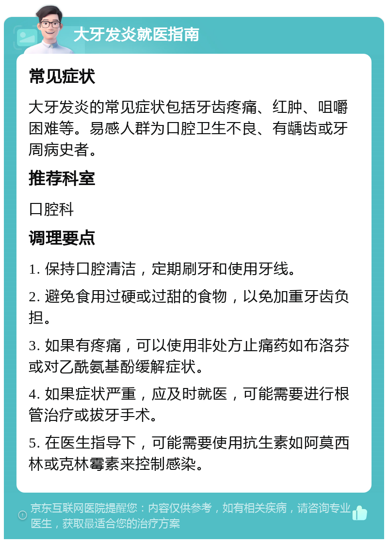 大牙发炎就医指南 常见症状 大牙发炎的常见症状包括牙齿疼痛、红肿、咀嚼困难等。易感人群为口腔卫生不良、有龋齿或牙周病史者。 推荐科室 口腔科 调理要点 1. 保持口腔清洁，定期刷牙和使用牙线。 2. 避免食用过硬或过甜的食物，以免加重牙齿负担。 3. 如果有疼痛，可以使用非处方止痛药如布洛芬或对乙酰氨基酚缓解症状。 4. 如果症状严重，应及时就医，可能需要进行根管治疗或拔牙手术。 5. 在医生指导下，可能需要使用抗生素如阿莫西林或克林霉素来控制感染。