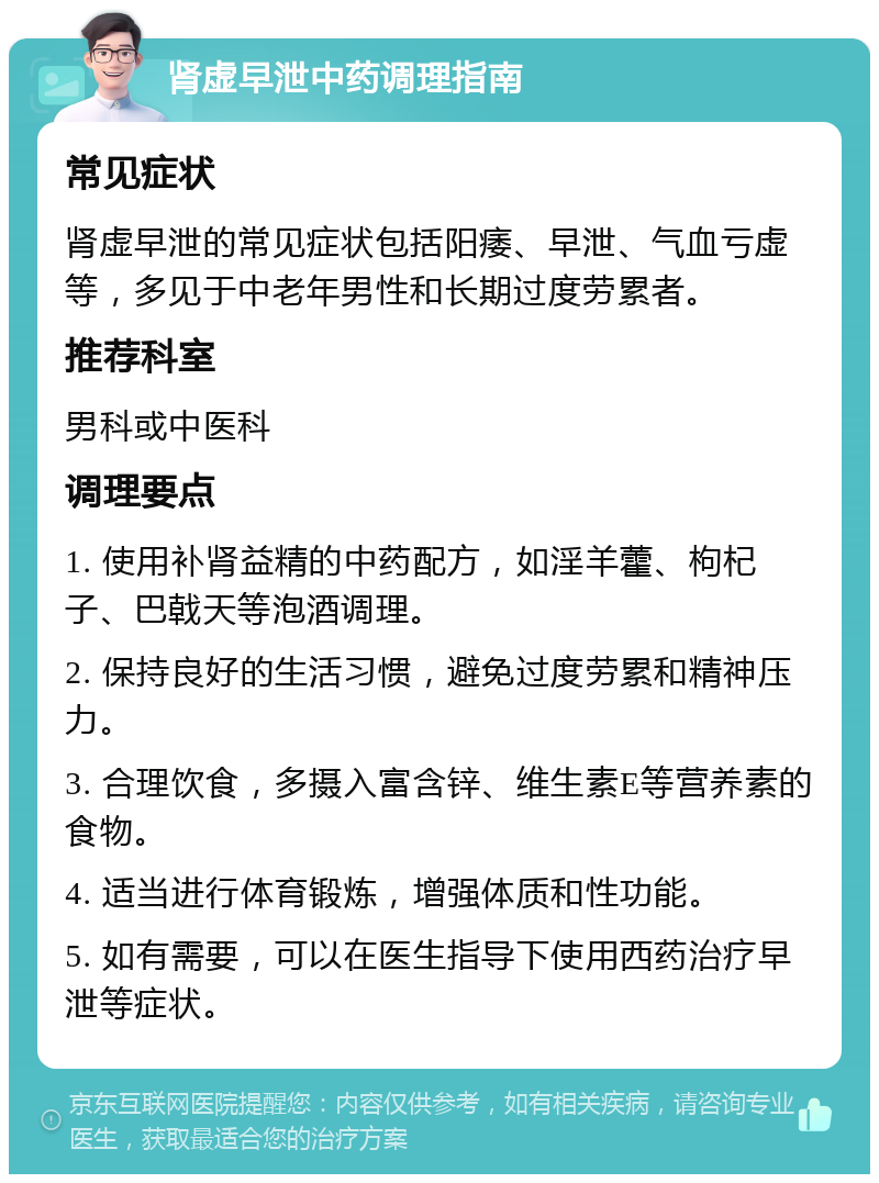 肾虚早泄中药调理指南 常见症状 肾虚早泄的常见症状包括阳痿、早泄、气血亏虚等，多见于中老年男性和长期过度劳累者。 推荐科室 男科或中医科 调理要点 1. 使用补肾益精的中药配方，如淫羊藿、枸杞子、巴戟天等泡酒调理。 2. 保持良好的生活习惯，避免过度劳累和精神压力。 3. 合理饮食，多摄入富含锌、维生素E等营养素的食物。 4. 适当进行体育锻炼，增强体质和性功能。 5. 如有需要，可以在医生指导下使用西药治疗早泄等症状。