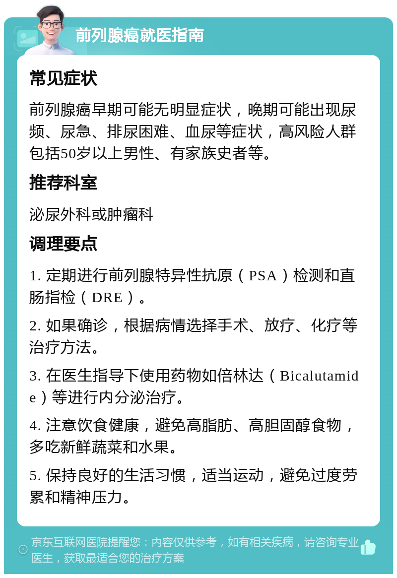 前列腺癌就医指南 常见症状 前列腺癌早期可能无明显症状，晚期可能出现尿频、尿急、排尿困难、血尿等症状，高风险人群包括50岁以上男性、有家族史者等。 推荐科室 泌尿外科或肿瘤科 调理要点 1. 定期进行前列腺特异性抗原（PSA）检测和直肠指检（DRE）。 2. 如果确诊，根据病情选择手术、放疗、化疗等治疗方法。 3. 在医生指导下使用药物如倍林达（Bicalutamide）等进行内分泌治疗。 4. 注意饮食健康，避免高脂肪、高胆固醇食物，多吃新鲜蔬菜和水果。 5. 保持良好的生活习惯，适当运动，避免过度劳累和精神压力。