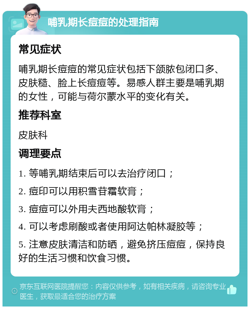 哺乳期长痘痘的处理指南 常见症状 哺乳期长痘痘的常见症状包括下颌脓包闭口多、皮肤糙、脸上长痘痘等。易感人群主要是哺乳期的女性，可能与荷尔蒙水平的变化有关。 推荐科室 皮肤科 调理要点 1. 等哺乳期结束后可以去治疗闭口； 2. 痘印可以用积雪苷霜软膏； 3. 痘痘可以外用夫西地酸软膏； 4. 可以考虑刷酸或者使用阿达帕林凝胶等； 5. 注意皮肤清洁和防晒，避免挤压痘痘，保持良好的生活习惯和饮食习惯。