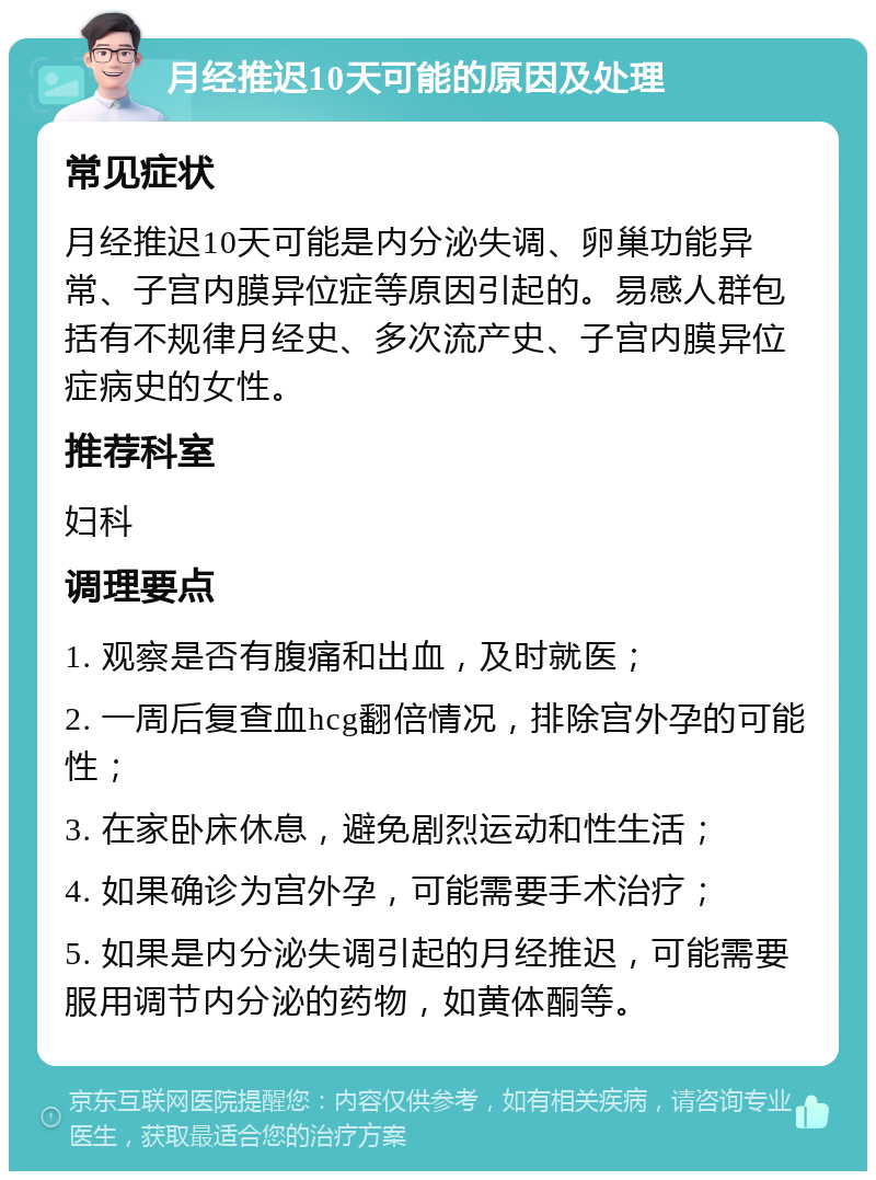 月经推迟10天可能的原因及处理 常见症状 月经推迟10天可能是内分泌失调、卵巢功能异常、子宫内膜异位症等原因引起的。易感人群包括有不规律月经史、多次流产史、子宫内膜异位症病史的女性。 推荐科室 妇科 调理要点 1. 观察是否有腹痛和出血，及时就医； 2. 一周后复查血hcg翻倍情况，排除宫外孕的可能性； 3. 在家卧床休息，避免剧烈运动和性生活； 4. 如果确诊为宫外孕，可能需要手术治疗； 5. 如果是内分泌失调引起的月经推迟，可能需要服用调节内分泌的药物，如黄体酮等。