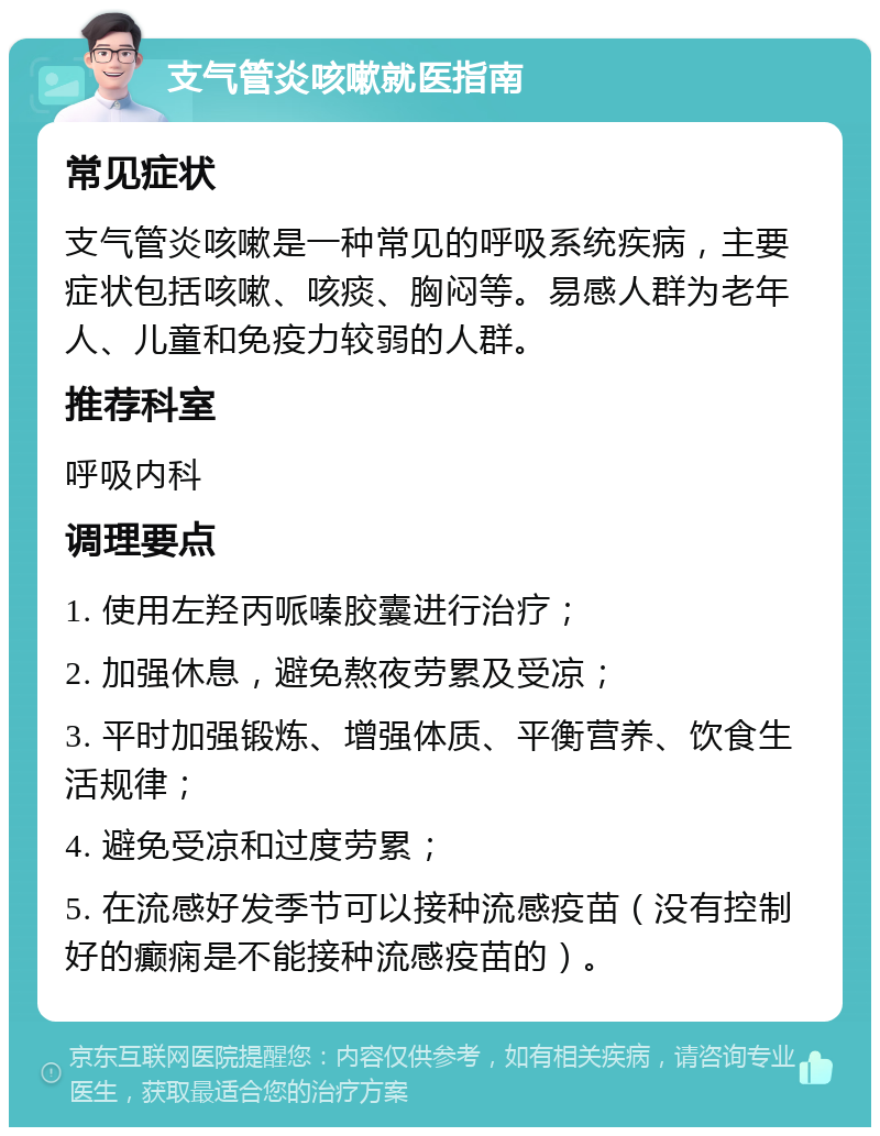 支气管炎咳嗽就医指南 常见症状 支气管炎咳嗽是一种常见的呼吸系统疾病，主要症状包括咳嗽、咳痰、胸闷等。易感人群为老年人、儿童和免疫力较弱的人群。 推荐科室 呼吸内科 调理要点 1. 使用左羟丙哌嗪胶囊进行治疗； 2. 加强休息，避免熬夜劳累及受凉； 3. 平时加强锻炼、增强体质、平衡营养、饮食生活规律； 4. 避免受凉和过度劳累； 5. 在流感好发季节可以接种流感疫苗（没有控制好的癫痫是不能接种流感疫苗的）。