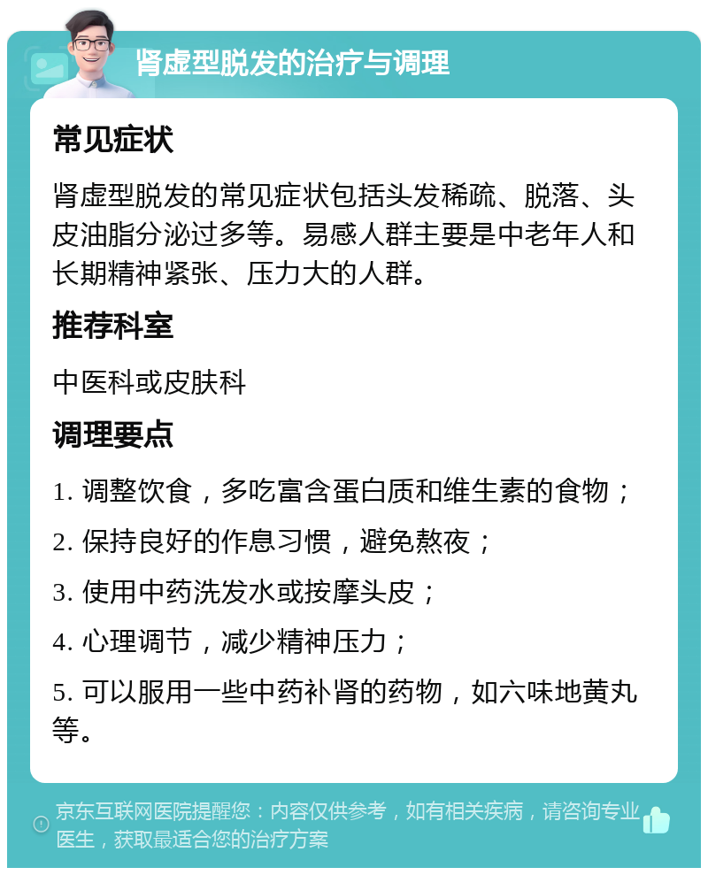 肾虚型脱发的治疗与调理 常见症状 肾虚型脱发的常见症状包括头发稀疏、脱落、头皮油脂分泌过多等。易感人群主要是中老年人和长期精神紧张、压力大的人群。 推荐科室 中医科或皮肤科 调理要点 1. 调整饮食，多吃富含蛋白质和维生素的食物； 2. 保持良好的作息习惯，避免熬夜； 3. 使用中药洗发水或按摩头皮； 4. 心理调节，减少精神压力； 5. 可以服用一些中药补肾的药物，如六味地黄丸等。