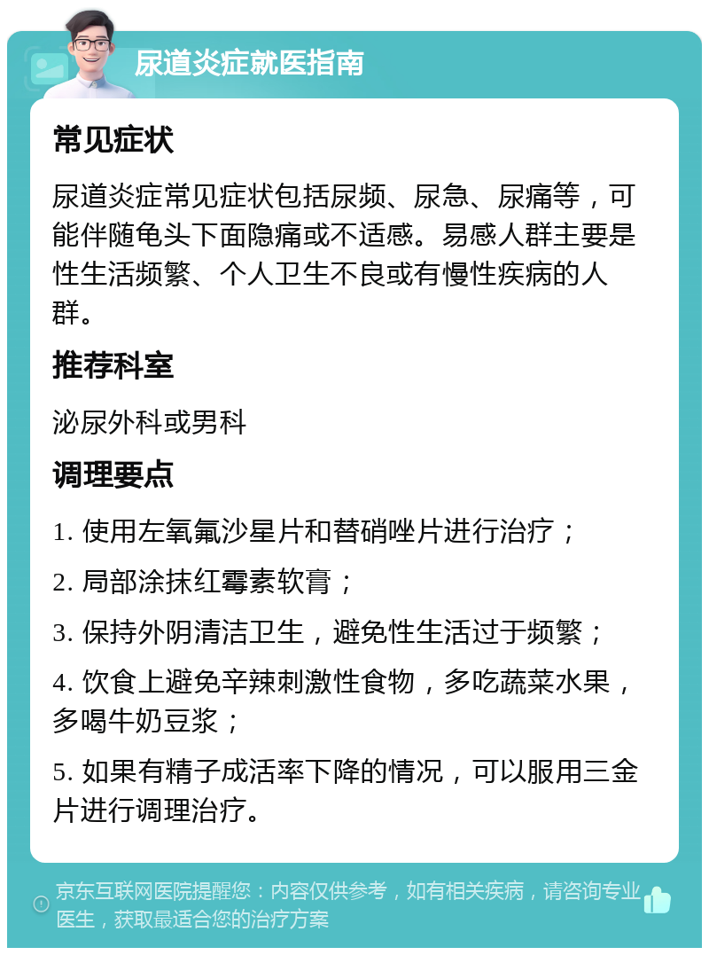 尿道炎症就医指南 常见症状 尿道炎症常见症状包括尿频、尿急、尿痛等，可能伴随龟头下面隐痛或不适感。易感人群主要是性生活频繁、个人卫生不良或有慢性疾病的人群。 推荐科室 泌尿外科或男科 调理要点 1. 使用左氧氟沙星片和替硝唑片进行治疗； 2. 局部涂抹红霉素软膏； 3. 保持外阴清洁卫生，避免性生活过于频繁； 4. 饮食上避免辛辣刺激性食物，多吃蔬菜水果，多喝牛奶豆浆； 5. 如果有精子成活率下降的情况，可以服用三金片进行调理治疗。