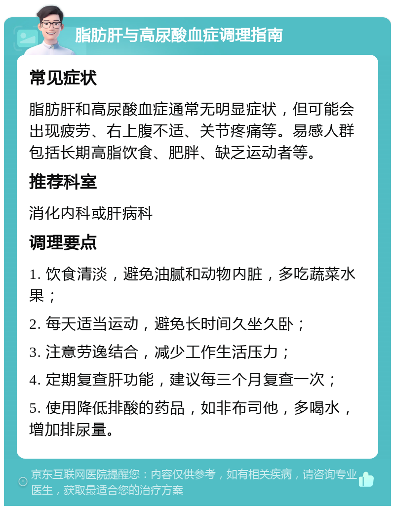 脂肪肝与高尿酸血症调理指南 常见症状 脂肪肝和高尿酸血症通常无明显症状，但可能会出现疲劳、右上腹不适、关节疼痛等。易感人群包括长期高脂饮食、肥胖、缺乏运动者等。 推荐科室 消化内科或肝病科 调理要点 1. 饮食清淡，避免油腻和动物内脏，多吃蔬菜水果； 2. 每天适当运动，避免长时间久坐久卧； 3. 注意劳逸结合，减少工作生活压力； 4. 定期复查肝功能，建议每三个月复查一次； 5. 使用降低排酸的药品，如非布司他，多喝水，增加排尿量。