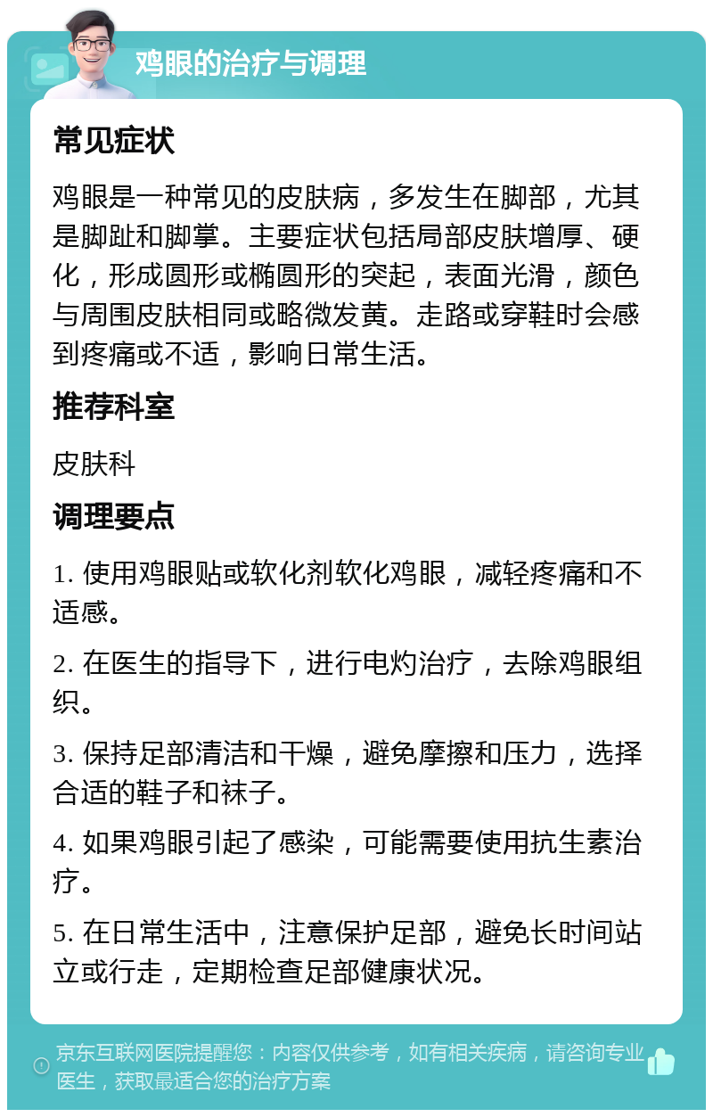 鸡眼的治疗与调理 常见症状 鸡眼是一种常见的皮肤病，多发生在脚部，尤其是脚趾和脚掌。主要症状包括局部皮肤增厚、硬化，形成圆形或椭圆形的突起，表面光滑，颜色与周围皮肤相同或略微发黄。走路或穿鞋时会感到疼痛或不适，影响日常生活。 推荐科室 皮肤科 调理要点 1. 使用鸡眼贴或软化剂软化鸡眼，减轻疼痛和不适感。 2. 在医生的指导下，进行电灼治疗，去除鸡眼组织。 3. 保持足部清洁和干燥，避免摩擦和压力，选择合适的鞋子和袜子。 4. 如果鸡眼引起了感染，可能需要使用抗生素治疗。 5. 在日常生活中，注意保护足部，避免长时间站立或行走，定期检查足部健康状况。