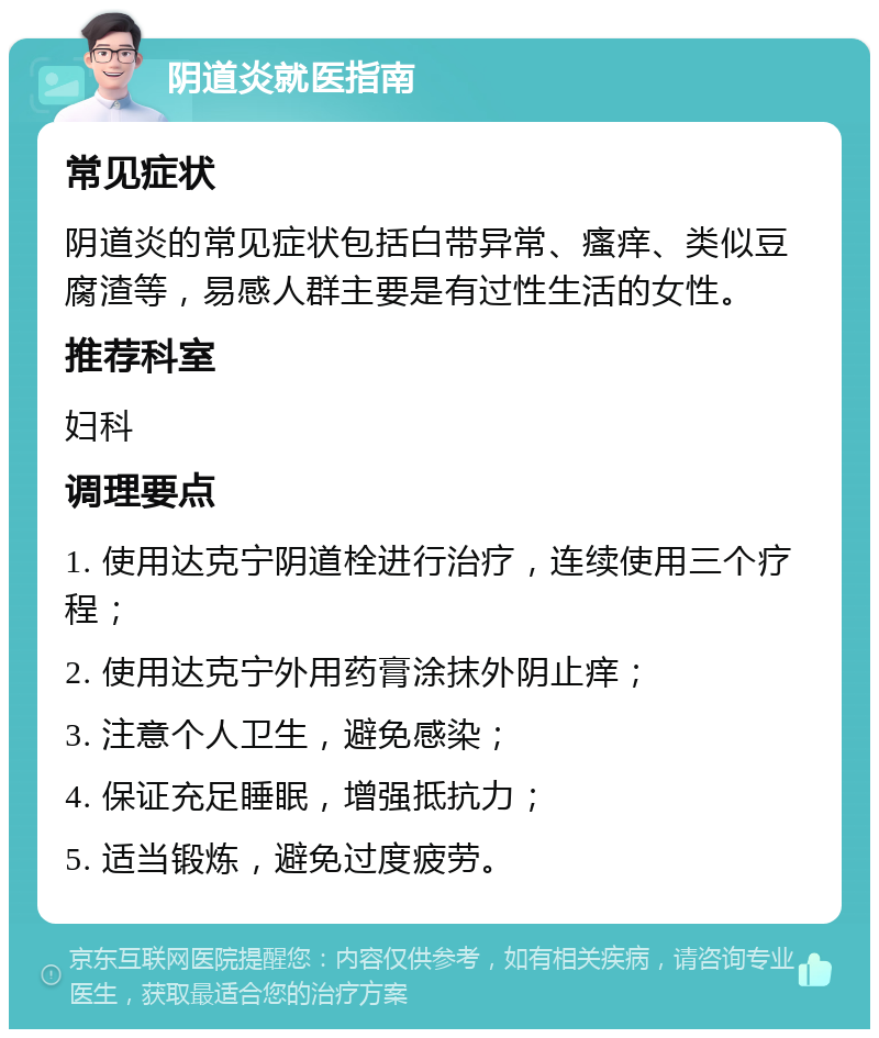 阴道炎就医指南 常见症状 阴道炎的常见症状包括白带异常、瘙痒、类似豆腐渣等，易感人群主要是有过性生活的女性。 推荐科室 妇科 调理要点 1. 使用达克宁阴道栓进行治疗，连续使用三个疗程； 2. 使用达克宁外用药膏涂抹外阴止痒； 3. 注意个人卫生，避免感染； 4. 保证充足睡眠，增强抵抗力； 5. 适当锻炼，避免过度疲劳。