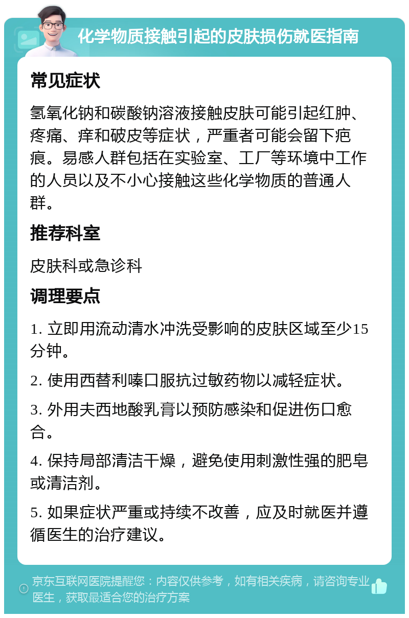 化学物质接触引起的皮肤损伤就医指南 常见症状 氢氧化钠和碳酸钠溶液接触皮肤可能引起红肿、疼痛、痒和破皮等症状，严重者可能会留下疤痕。易感人群包括在实验室、工厂等环境中工作的人员以及不小心接触这些化学物质的普通人群。 推荐科室 皮肤科或急诊科 调理要点 1. 立即用流动清水冲洗受影响的皮肤区域至少15分钟。 2. 使用西替利嗪口服抗过敏药物以减轻症状。 3. 外用夫西地酸乳膏以预防感染和促进伤口愈合。 4. 保持局部清洁干燥，避免使用刺激性强的肥皂或清洁剂。 5. 如果症状严重或持续不改善，应及时就医并遵循医生的治疗建议。