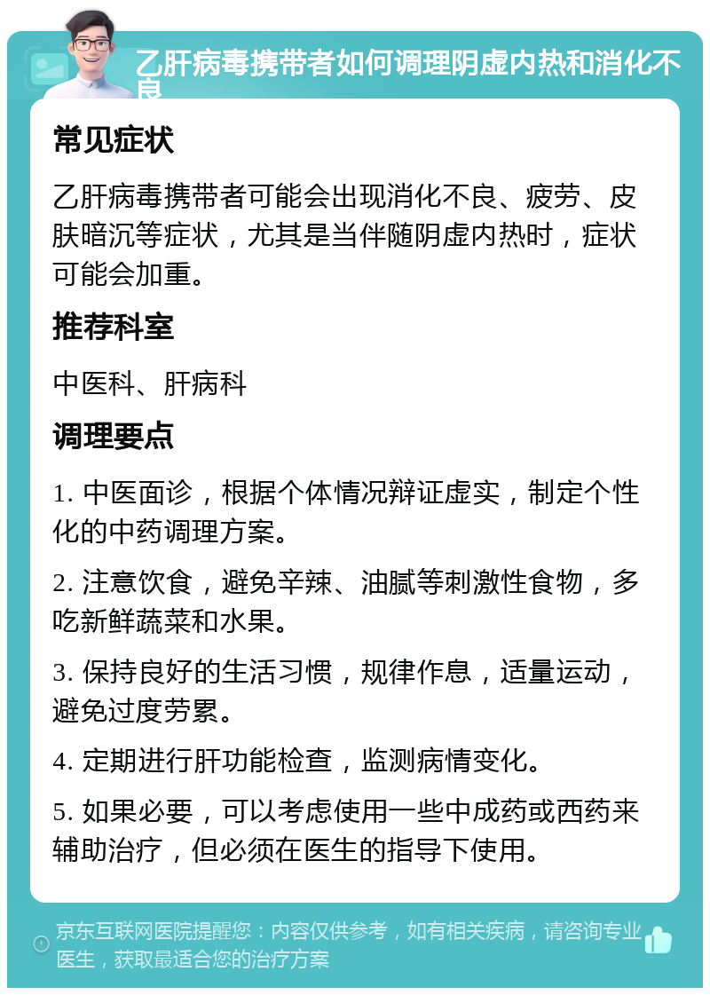 乙肝病毒携带者如何调理阴虚内热和消化不良 常见症状 乙肝病毒携带者可能会出现消化不良、疲劳、皮肤暗沉等症状，尤其是当伴随阴虚内热时，症状可能会加重。 推荐科室 中医科、肝病科 调理要点 1. 中医面诊，根据个体情况辩证虚实，制定个性化的中药调理方案。 2. 注意饮食，避免辛辣、油腻等刺激性食物，多吃新鲜蔬菜和水果。 3. 保持良好的生活习惯，规律作息，适量运动，避免过度劳累。 4. 定期进行肝功能检查，监测病情变化。 5. 如果必要，可以考虑使用一些中成药或西药来辅助治疗，但必须在医生的指导下使用。