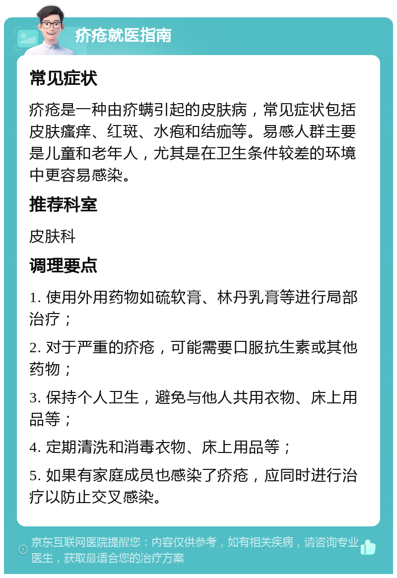 疥疮就医指南 常见症状 疥疮是一种由疥螨引起的皮肤病，常见症状包括皮肤瘙痒、红斑、水疱和结痂等。易感人群主要是儿童和老年人，尤其是在卫生条件较差的环境中更容易感染。 推荐科室 皮肤科 调理要点 1. 使用外用药物如硫软膏、林丹乳膏等进行局部治疗； 2. 对于严重的疥疮，可能需要口服抗生素或其他药物； 3. 保持个人卫生，避免与他人共用衣物、床上用品等； 4. 定期清洗和消毒衣物、床上用品等； 5. 如果有家庭成员也感染了疥疮，应同时进行治疗以防止交叉感染。