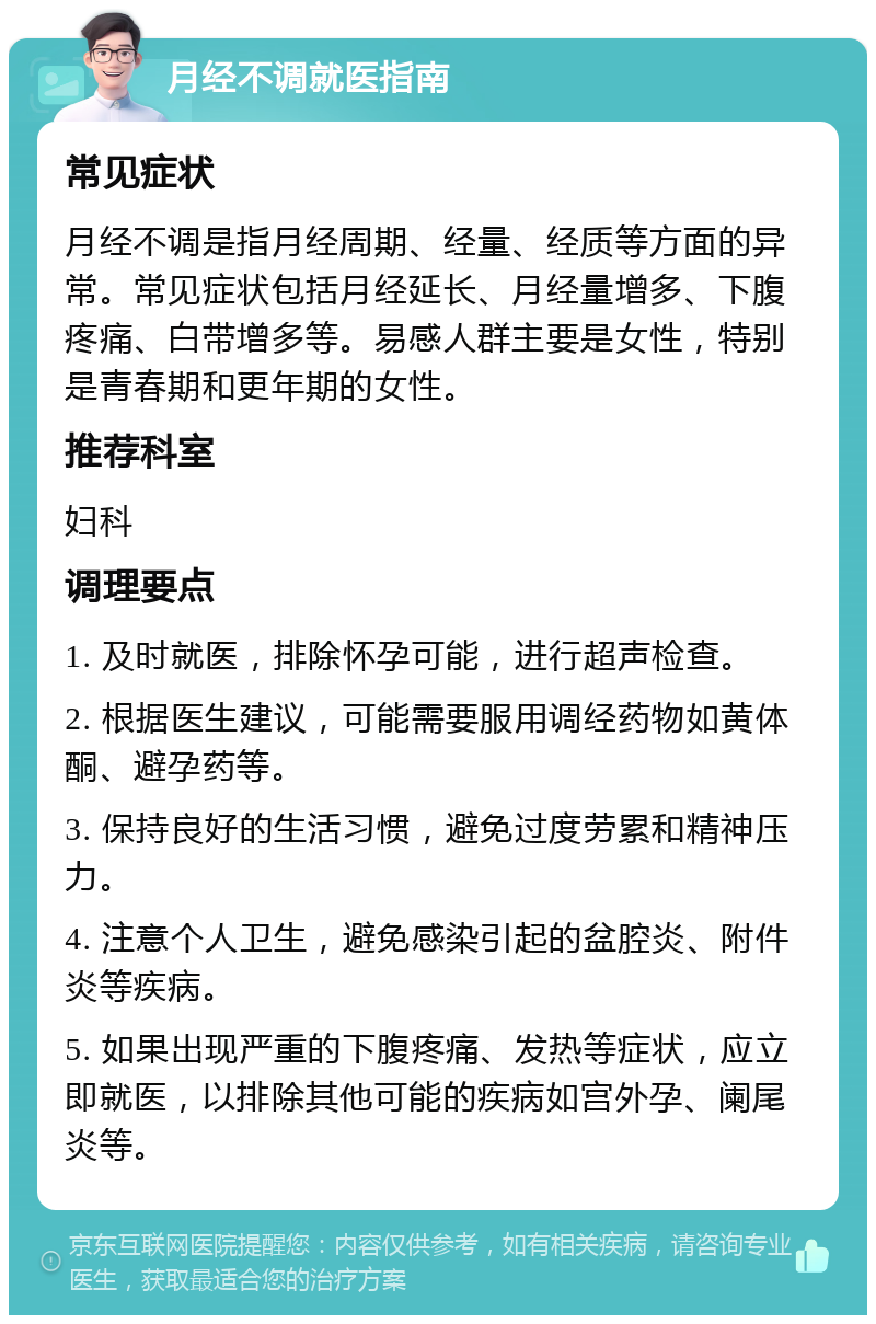 月经不调就医指南 常见症状 月经不调是指月经周期、经量、经质等方面的异常。常见症状包括月经延长、月经量增多、下腹疼痛、白带增多等。易感人群主要是女性，特别是青春期和更年期的女性。 推荐科室 妇科 调理要点 1. 及时就医，排除怀孕可能，进行超声检查。 2. 根据医生建议，可能需要服用调经药物如黄体酮、避孕药等。 3. 保持良好的生活习惯，避免过度劳累和精神压力。 4. 注意个人卫生，避免感染引起的盆腔炎、附件炎等疾病。 5. 如果出现严重的下腹疼痛、发热等症状，应立即就医，以排除其他可能的疾病如宫外孕、阑尾炎等。