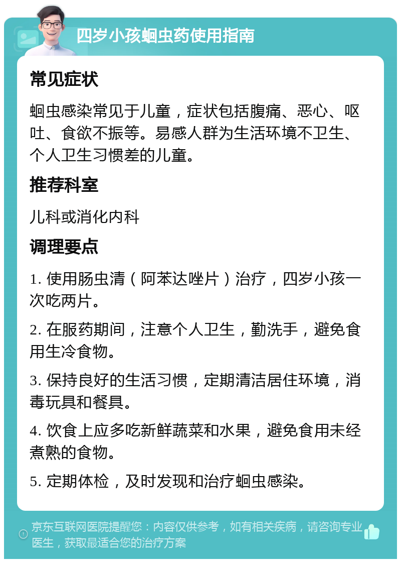 四岁小孩蛔虫药使用指南 常见症状 蛔虫感染常见于儿童，症状包括腹痛、恶心、呕吐、食欲不振等。易感人群为生活环境不卫生、个人卫生习惯差的儿童。 推荐科室 儿科或消化内科 调理要点 1. 使用肠虫清（阿苯达唑片）治疗，四岁小孩一次吃两片。 2. 在服药期间，注意个人卫生，勤洗手，避免食用生冷食物。 3. 保持良好的生活习惯，定期清洁居住环境，消毒玩具和餐具。 4. 饮食上应多吃新鲜蔬菜和水果，避免食用未经煮熟的食物。 5. 定期体检，及时发现和治疗蛔虫感染。