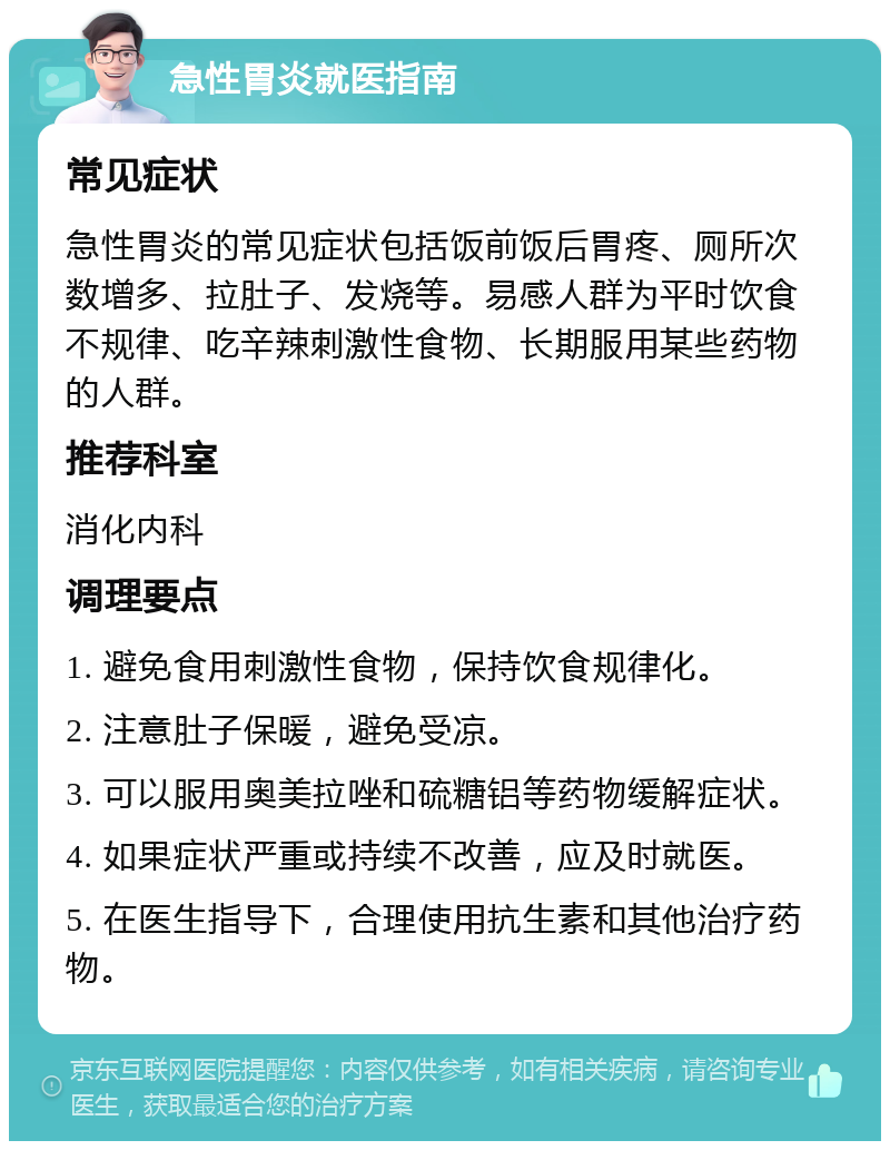 急性胃炎就医指南 常见症状 急性胃炎的常见症状包括饭前饭后胃疼、厕所次数增多、拉肚子、发烧等。易感人群为平时饮食不规律、吃辛辣刺激性食物、长期服用某些药物的人群。 推荐科室 消化内科 调理要点 1. 避免食用刺激性食物，保持饮食规律化。 2. 注意肚子保暖，避免受凉。 3. 可以服用奥美拉唑和硫糖铝等药物缓解症状。 4. 如果症状严重或持续不改善，应及时就医。 5. 在医生指导下，合理使用抗生素和其他治疗药物。