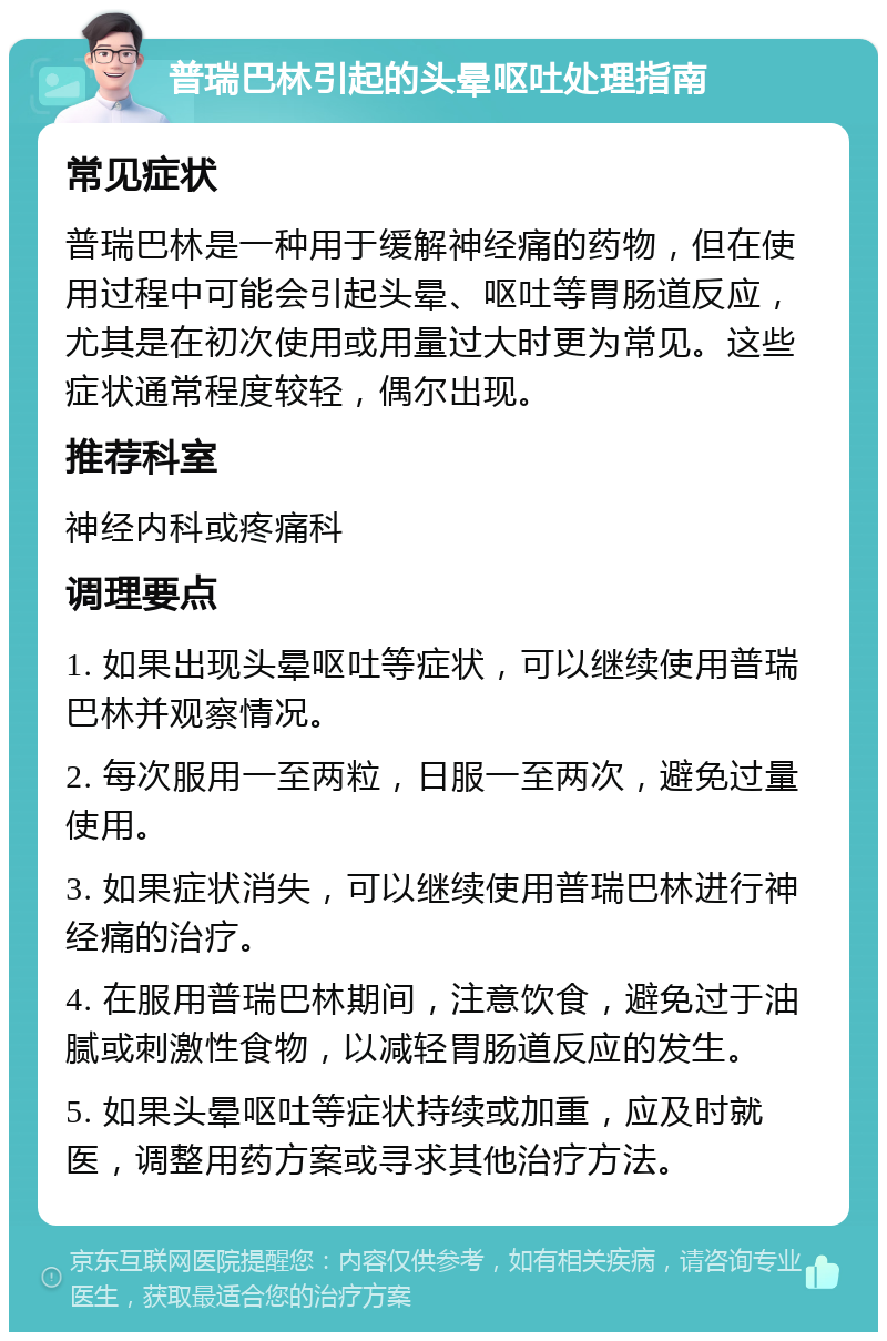 普瑞巴林引起的头晕呕吐处理指南 常见症状 普瑞巴林是一种用于缓解神经痛的药物，但在使用过程中可能会引起头晕、呕吐等胃肠道反应，尤其是在初次使用或用量过大时更为常见。这些症状通常程度较轻，偶尔出现。 推荐科室 神经内科或疼痛科 调理要点 1. 如果出现头晕呕吐等症状，可以继续使用普瑞巴林并观察情况。 2. 每次服用一至两粒，日服一至两次，避免过量使用。 3. 如果症状消失，可以继续使用普瑞巴林进行神经痛的治疗。 4. 在服用普瑞巴林期间，注意饮食，避免过于油腻或刺激性食物，以减轻胃肠道反应的发生。 5. 如果头晕呕吐等症状持续或加重，应及时就医，调整用药方案或寻求其他治疗方法。