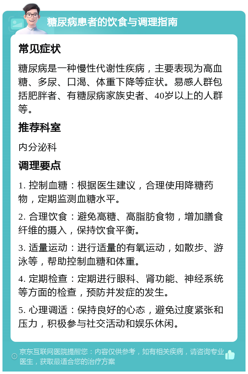 糖尿病患者的饮食与调理指南 常见症状 糖尿病是一种慢性代谢性疾病，主要表现为高血糖、多尿、口渴、体重下降等症状。易感人群包括肥胖者、有糖尿病家族史者、40岁以上的人群等。 推荐科室 内分泌科 调理要点 1. 控制血糖：根据医生建议，合理使用降糖药物，定期监测血糖水平。 2. 合理饮食：避免高糖、高脂肪食物，增加膳食纤维的摄入，保持饮食平衡。 3. 适量运动：进行适量的有氧运动，如散步、游泳等，帮助控制血糖和体重。 4. 定期检查：定期进行眼科、肾功能、神经系统等方面的检查，预防并发症的发生。 5. 心理调适：保持良好的心态，避免过度紧张和压力，积极参与社交活动和娱乐休闲。