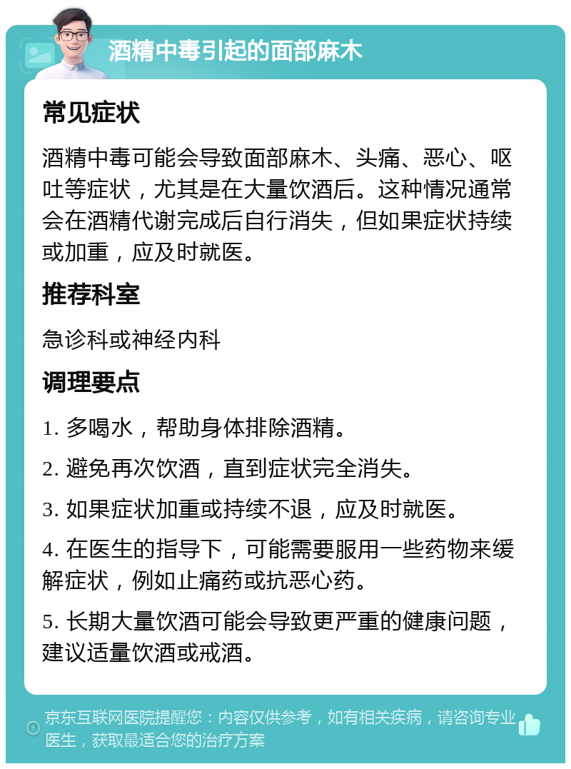 酒精中毒引起的面部麻木 常见症状 酒精中毒可能会导致面部麻木、头痛、恶心、呕吐等症状，尤其是在大量饮酒后。这种情况通常会在酒精代谢完成后自行消失，但如果症状持续或加重，应及时就医。 推荐科室 急诊科或神经内科 调理要点 1. 多喝水，帮助身体排除酒精。 2. 避免再次饮酒，直到症状完全消失。 3. 如果症状加重或持续不退，应及时就医。 4. 在医生的指导下，可能需要服用一些药物来缓解症状，例如止痛药或抗恶心药。 5. 长期大量饮酒可能会导致更严重的健康问题，建议适量饮酒或戒酒。