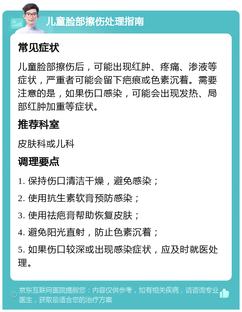 儿童脸部擦伤处理指南 常见症状 儿童脸部擦伤后，可能出现红肿、疼痛、渗液等症状，严重者可能会留下疤痕或色素沉着。需要注意的是，如果伤口感染，可能会出现发热、局部红肿加重等症状。 推荐科室 皮肤科或儿科 调理要点 1. 保持伤口清洁干燥，避免感染； 2. 使用抗生素软膏预防感染； 3. 使用祛疤膏帮助恢复皮肤； 4. 避免阳光直射，防止色素沉着； 5. 如果伤口较深或出现感染症状，应及时就医处理。